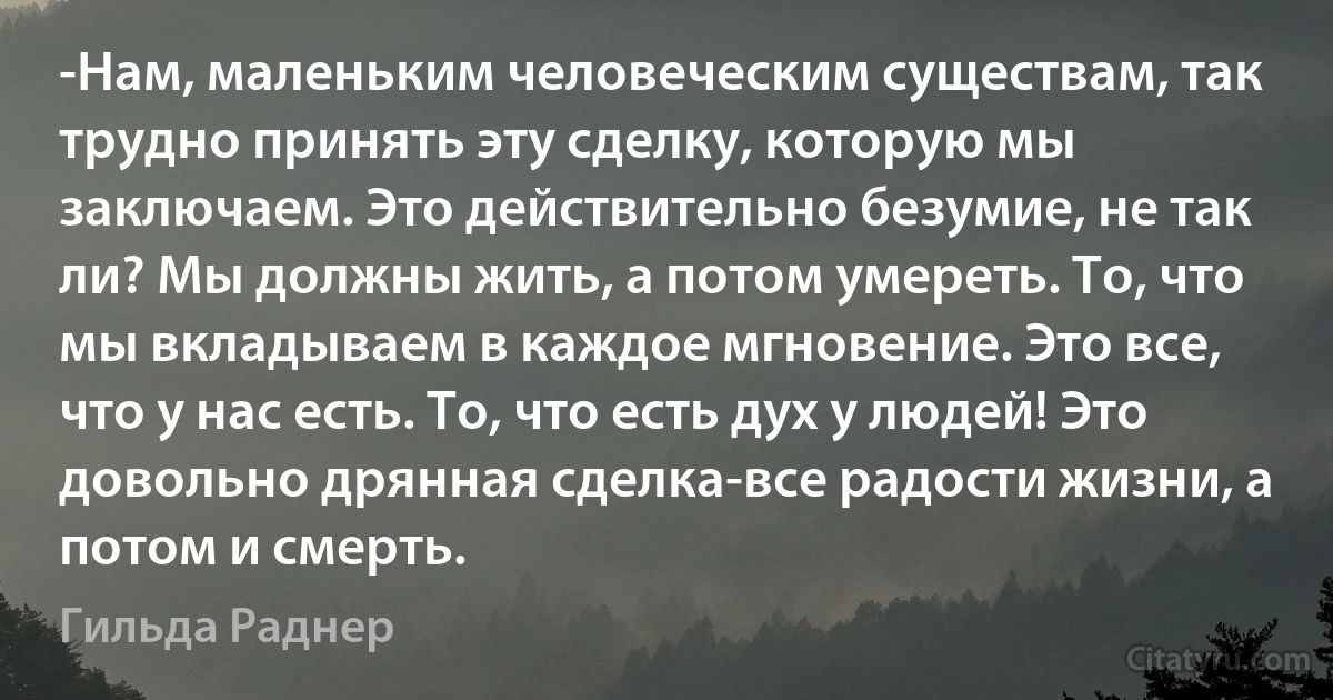 -Нам, маленьким человеческим существам, так трудно принять эту сделку, которую мы заключаем. Это действительно безумие, не так ли? Мы должны жить, а потом умереть. То, что мы вкладываем в каждое мгновение. Это все, что у нас есть. То, что есть дух у людей! Это довольно дрянная сделка-все радости жизни, а потом и смерть. (Гильда Раднер)