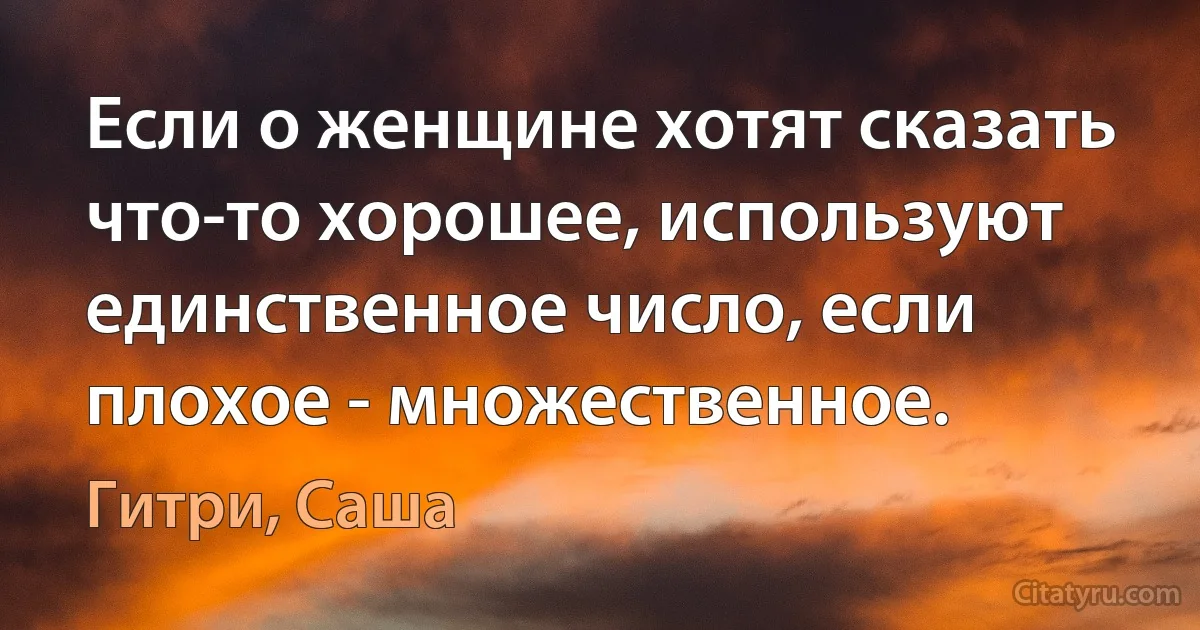 Если о женщине хотят сказать что-то хорошее, используют единственное число, если плохое - множественное. (Гитри, Саша)