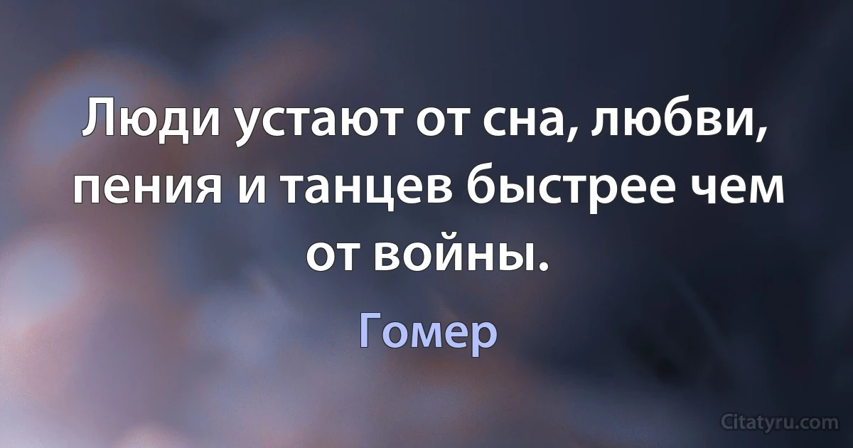 Люди устают от сна, любви, пения и танцев быстрее чем от войны. (Гомер)