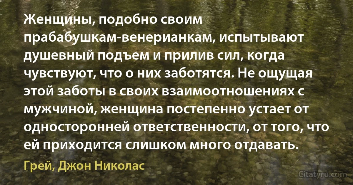 Женщины, подобно своим прабабушкам-венерианкам, испытывают душевный подъем и прилив сил, когда чувствуют, что о них заботятся. Не ощущая этой заботы в своих взаимоотношениях с мужчиной, женщина постепенно устает от односторонней ответственности, от того, что ей приходится слишком много отдавать. (Грей, Джон Николас)