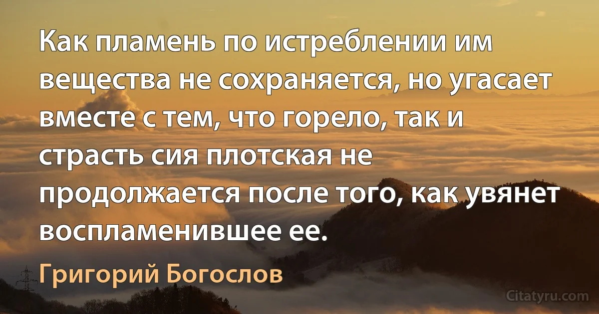 Как пламень по истреблении им вещества не сохраняется, но угасает вместе с тем, что горело, так и страсть сия плотская не продолжается после того, как увянет воспламенившее ее. (Григорий Богослов)