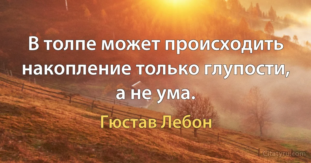 В толпе может происходить накопление только глупости, а не ума. (Гюстав Лебон)