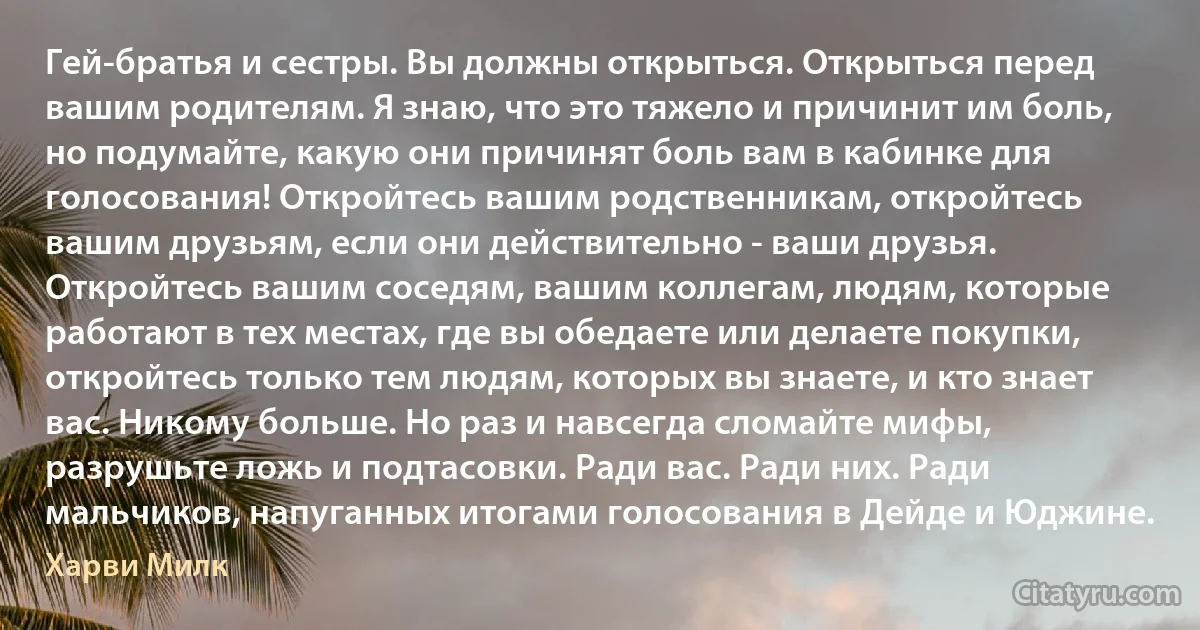 Гей-братья и сестры. Вы должны открыться. Открыться перед вашим родителям. Я знаю, что это тяжело и причинит им боль, но подумайте, какую они причинят боль вам в кабинке для голосования! Откройтесь вашим родственникам, откройтесь вашим друзьям, если они действительно - ваши друзья. Откройтесь вашим соседям, вашим коллегам, людям, которые работают в тех местах, где вы обедаете или делаете покупки, откройтесь только тем людям, которых вы знаете, и кто знает вас. Никому больше. Но раз и навсегда сломайте мифы, разрушьте ложь и подтасовки. Ради вас. Ради них. Ради мальчиков, напуганных итогами голосования в Дейде и Юджине. (Харви Милк)