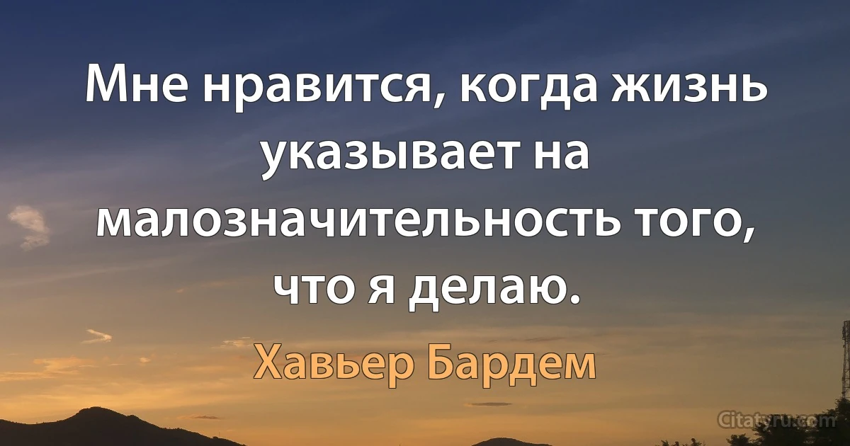 Мне нравится, когда жизнь указывает на малозначительность того, что я делаю. (Хавьер Бардем)