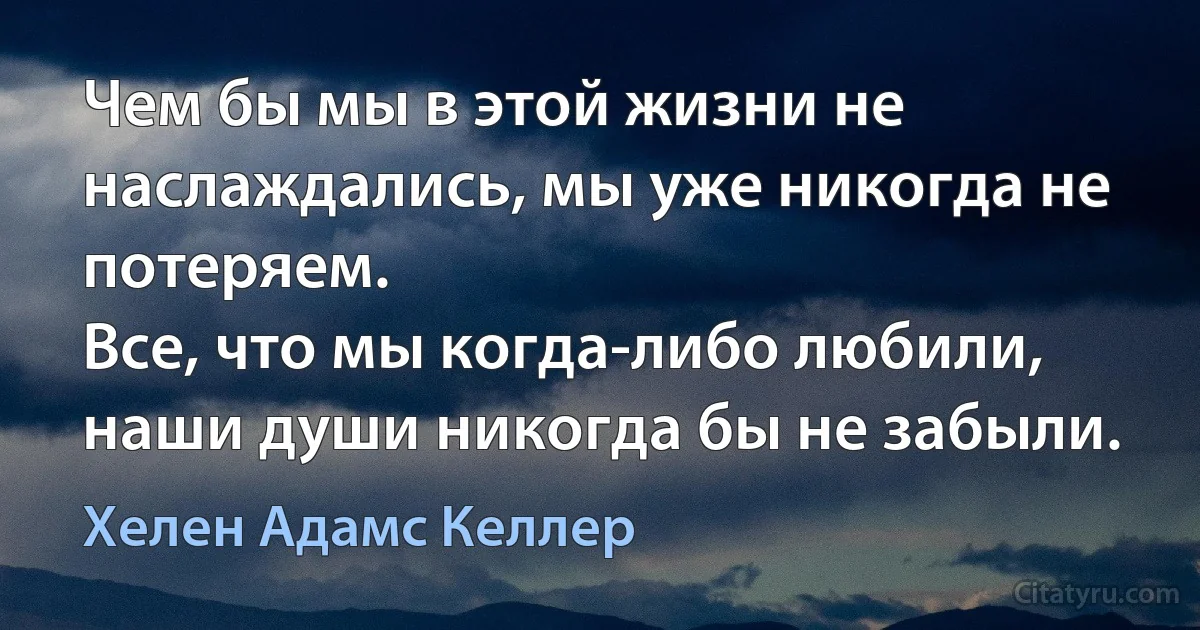 Чем бы мы в этой жизни не наслаждались, мы уже никогда не потеряем.
Все, что мы когда-либо любили, наши души никогда бы не забыли. (Хелен Адамс Келлер)