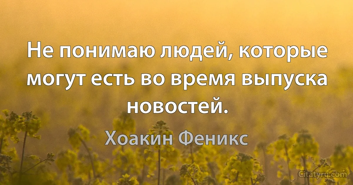 Не понимаю людей, которые могут есть во время выпуска новостей. (Хоакин Феникс)