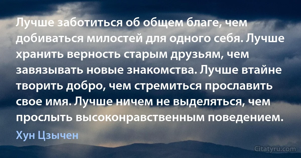 Лучше заботиться об общем благе, чем добиваться милостей для одного себя. Лучше хранить верность старым друзьям, чем завязывать новые знакомства. Лучше втайне творить добро, чем стремиться прославить свое имя. Лучше ничем не выделяться, чем прослыть высоконравственным поведением. (Хун Цзычен)