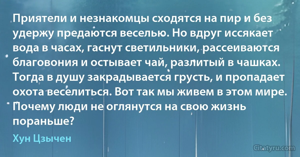 Приятели и незнакомцы сходятся на пир и без удержу предаются веселью. Но вдруг иссякает вода в часах, гаснут светильники, рассеиваются благовония и остывает чай, разлитый в чашках. Тогда в душу закрадывается грусть, и пропадает охота веселиться. Вот так мы живем в этом мире. Почему люди не оглянутся на свою жизнь пораньше? (Хун Цзычен)