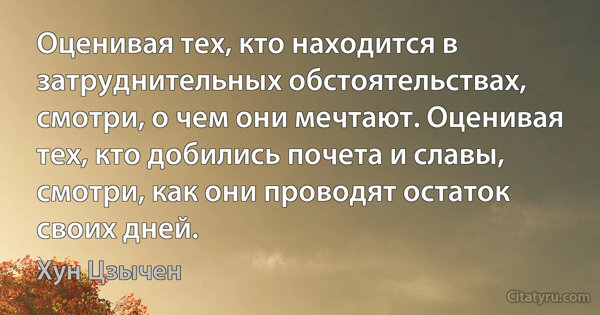 Оценивая тех, кто находится в затруднительных обстоятельствах, смотри, о чем они мечтают. Оценивая тех, кто добились почета и славы, смотри, как они проводят остаток своих дней. (Хун Цзычен)