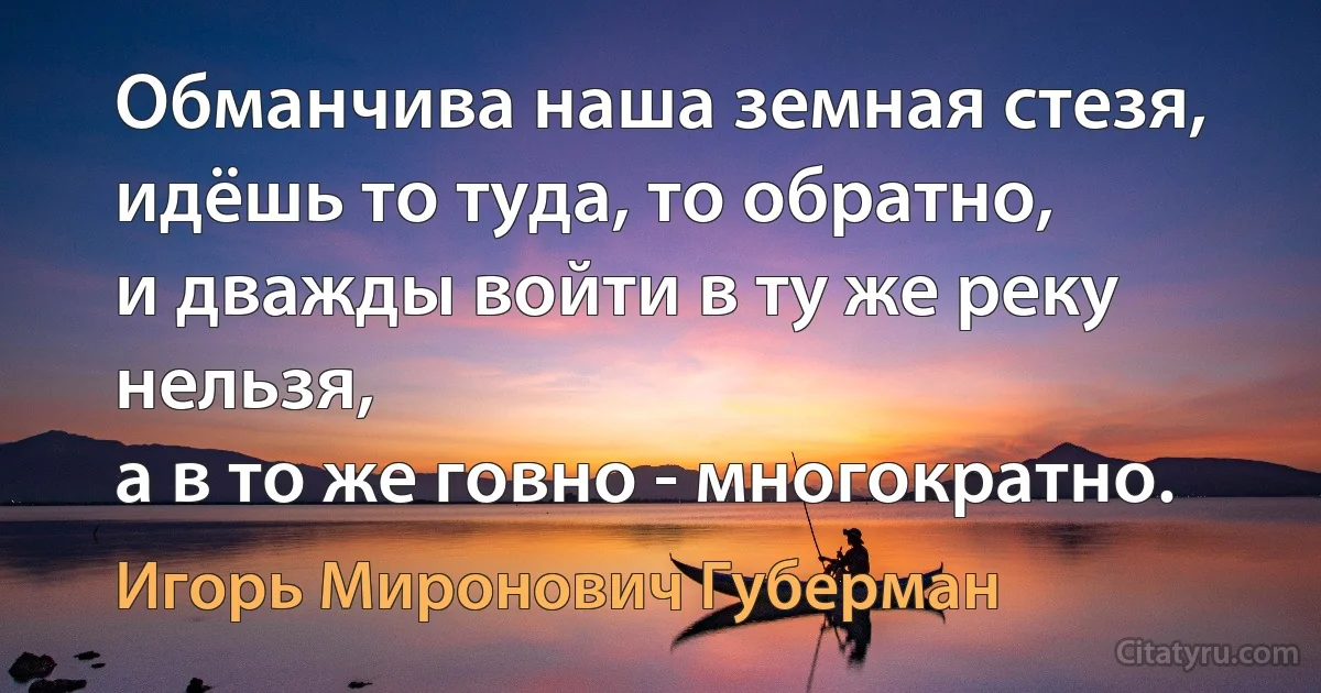 Обманчива наша земная стезя,
идёшь то туда, то обратно,
и дважды войти в ту же реку нельзя,
а в то же говно - многократно. (Игорь Миронович Губерман)