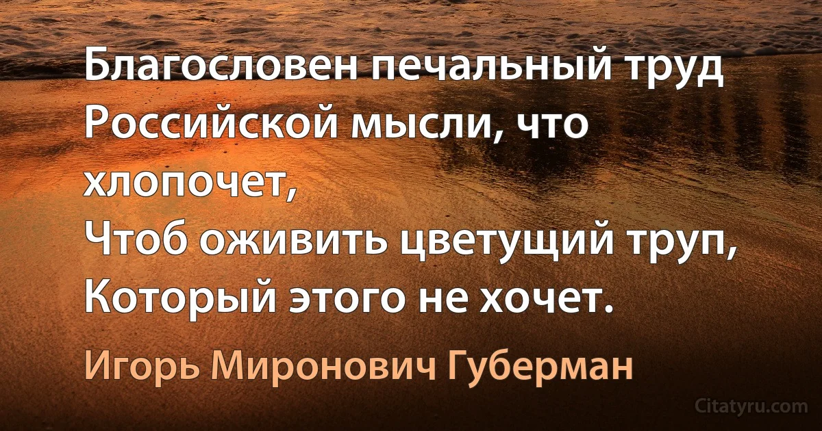 Благословен печальный труд
Российской мысли, что хлопочет,
Чтоб оживить цветущий труп,
Который этого не хочет. (Игорь Миронович Губерман)