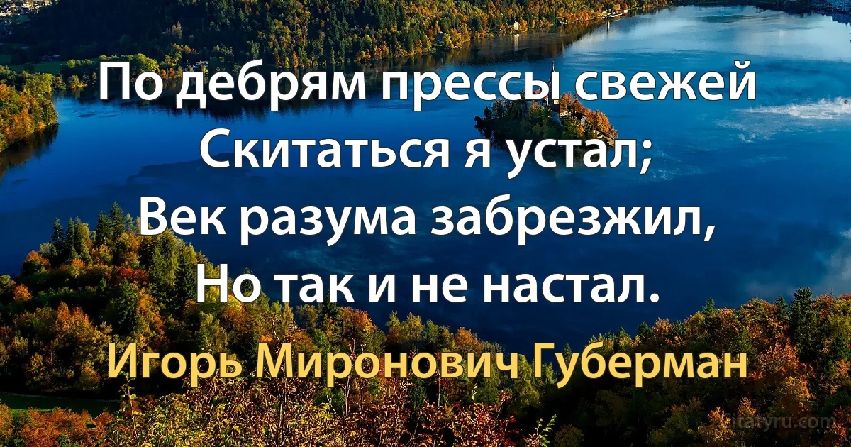 По дебрям прессы свежей
Скитаться я устал;
Век разума забрезжил,
Но так и не настал. (Игорь Миронович Губерман)