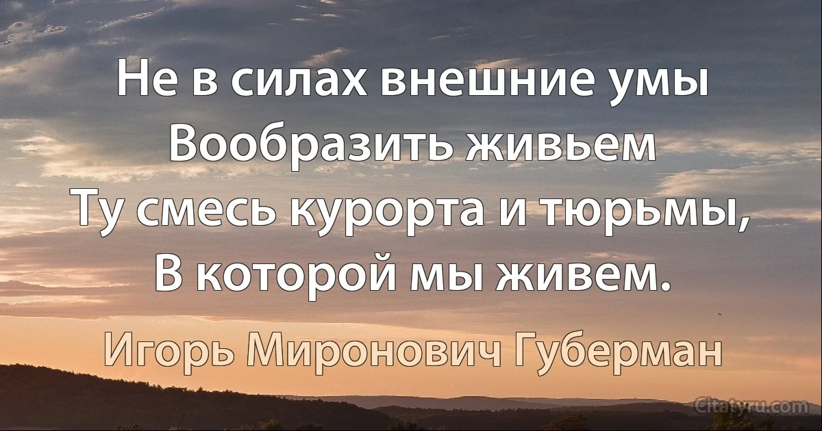 Не в силах внешние умы
Вообразить живьем
Ту смесь курорта и тюрьмы,
В которой мы живем. (Игорь Миронович Губерман)