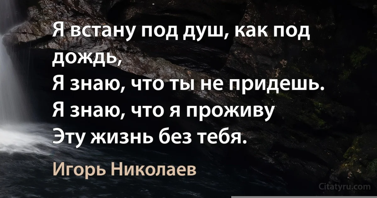 Я встану под душ, как под дождь, 
Я знаю, что ты не придешь.
Я знаю, что я проживу 
Эту жизнь без тебя. (Игорь Николаев)