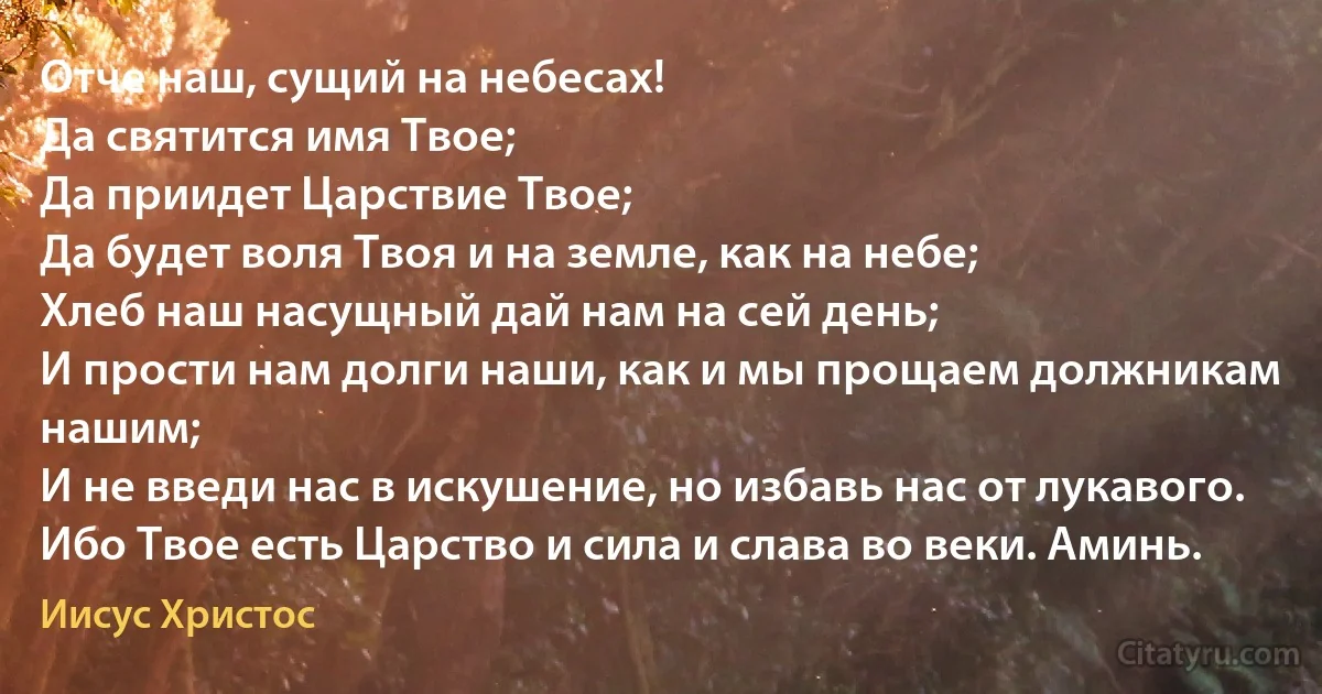 Отче наш, сущий на небесах!
Да святится имя Твое;
Да приидет Царствие Твое;
Да будет воля Твоя и на земле, как на небе;
Хлеб наш насущный дай нам на сей день;
И прости нам долги наши, как и мы прощаем должникам нашим;
И не введи нас в искушение, но избавь нас от лукавого.
Ибо Твое есть Царство и сила и слава во веки. Аминь. (Иисус Христос)