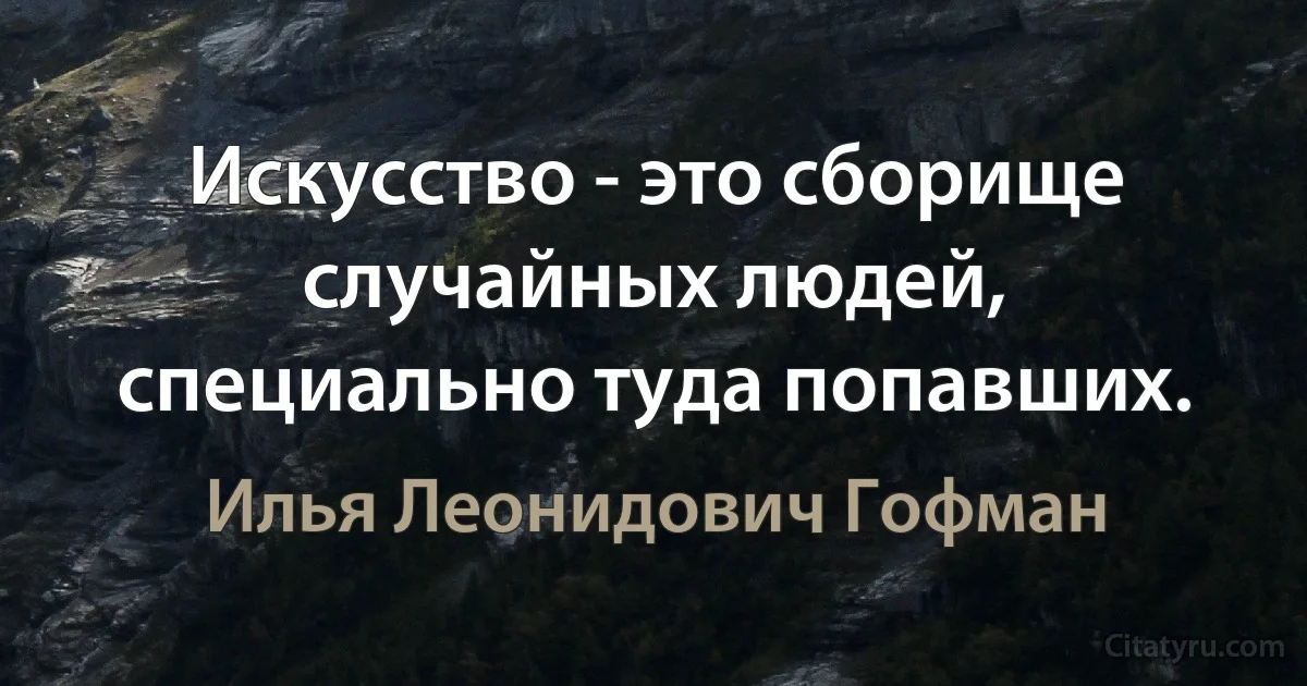 Искусство - это сборище случайных людей, специально туда попавших. (Илья Леонидович Гофман)