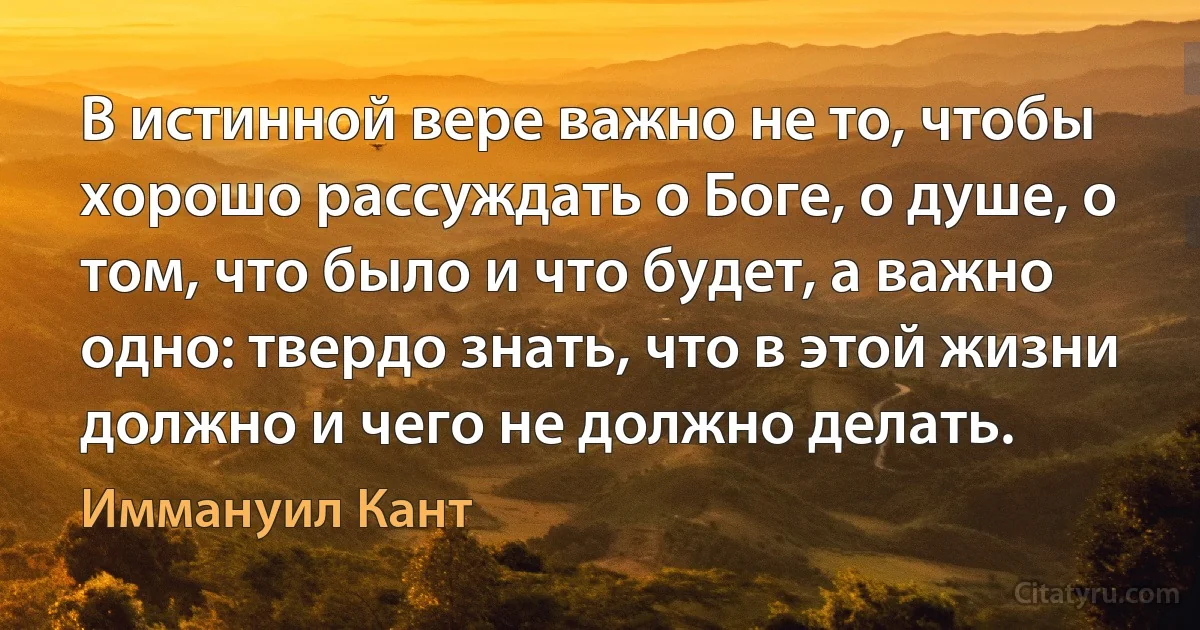 В истинной вере важно не то, чтобы хорошо рассуждать о Боге, о душе, о том, что было и что будет, а важно одно: твердо знать, что в этой жизни должно и чего не должно делать. (Иммануил Кант)