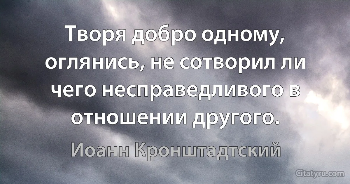 Творя добро одному, оглянись, не сотворил ли чего несправедливого в отношении другого. (Иоанн Кронштадтский)