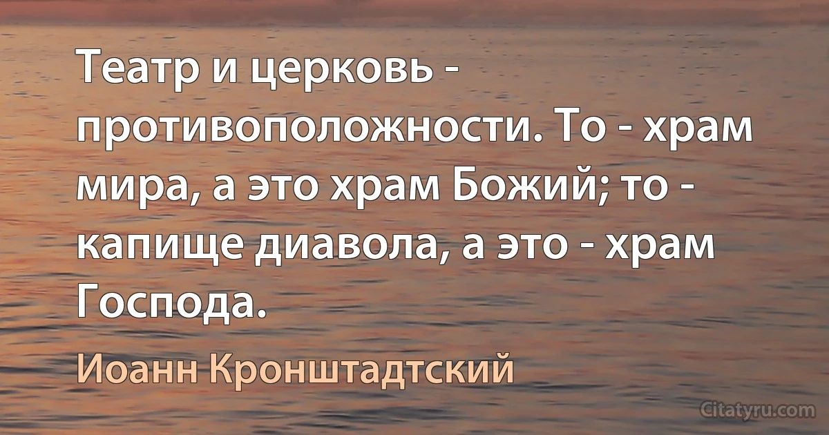 Театр и церковь - противоположности. То - храм мира, а это храм Божий; то - капище диавола, а это - храм Господа. (Иоанн Кронштадтский)