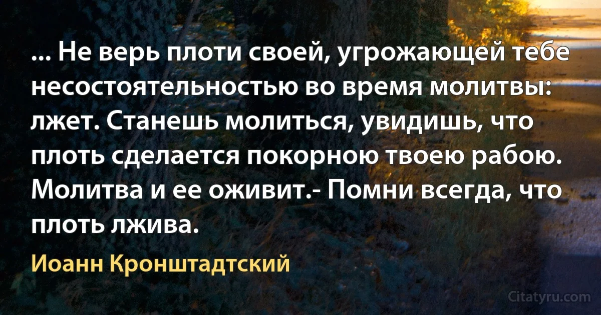 ... Не верь плоти своей, угрожающей тебе несостоятельностью во время молитвы: лжет. Станешь молиться, увидишь, что плоть сделается покорною твоею рабою. Молитва и ее оживит.- Помни всегда, что плоть лжива. (Иоанн Кронштадтский)