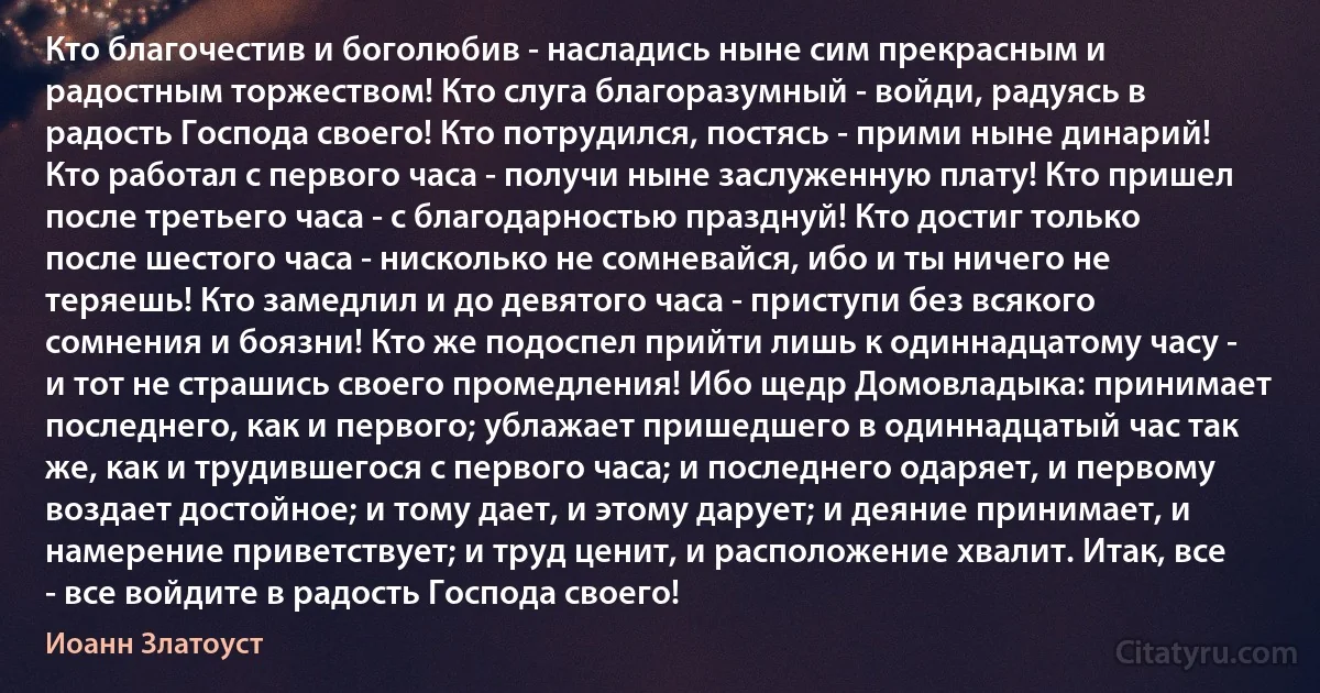 Кто благочестив и боголюбив - насладись ныне сим прекрасным и радостным торжеством! Кто слуга благоразумный - войди, радуясь в радость Господа своего! Кто потрудился, постясь - прими ныне динарий! Кто работал с первого часа - получи ныне заслуженную плату! Кто пришел после третьего часа - с благодарностью празднуй! Кто достиг только после шестого часа - нисколько не сомневайся, ибо и ты ничего не теряешь! Кто замедлил и до девятого часа - приступи без всякого сомнения и боязни! Кто же подоспел прийти лишь к одиннадцатому часу - и тот не страшись своего промедления! Ибо щедр Домовладыка: принимает последнего, как и первого; ублажает пришедшего в одиннадцатый час так же, как и трудившегося с первого часа; и последнего одаряет, и первому воздает достойное; и тому дает, и этому дарует; и деяние принимает, и намерение приветствует; и труд ценит, и расположение хвалит. Итак, все - все войдите в радость Господа своего! (Иоанн Златоуст)