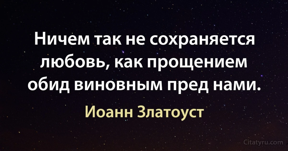 Ничем так не сохраняется любовь, как прощением обид виновным пред нами. (Иоанн Златоуст)