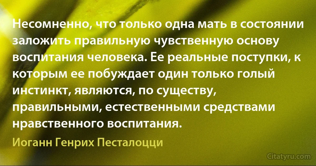 Несомненно, что только одна мать в состоянии заложить правильную чувственную основу воспитания человека. Ее реальные поступки, к которым ее побуждает один только голый инстинкт, являются, по существу, правильными, естественными средствами нравственного воспитания. (Иоганн Генрих Песталоцци)