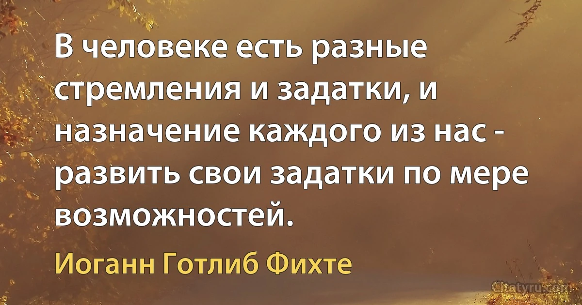 В человеке есть разные стремления и задатки, и назначение каждого из нас - развить свои задатки по мере возможностей. (Иоганн Готлиб Фихте)