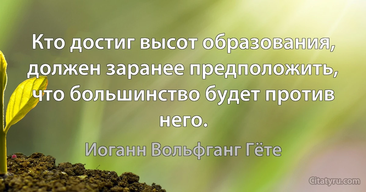 Кто достиг высот образования, должен заранее предположить, что большинство будет против него. (Иоганн Вольфганг Гёте)