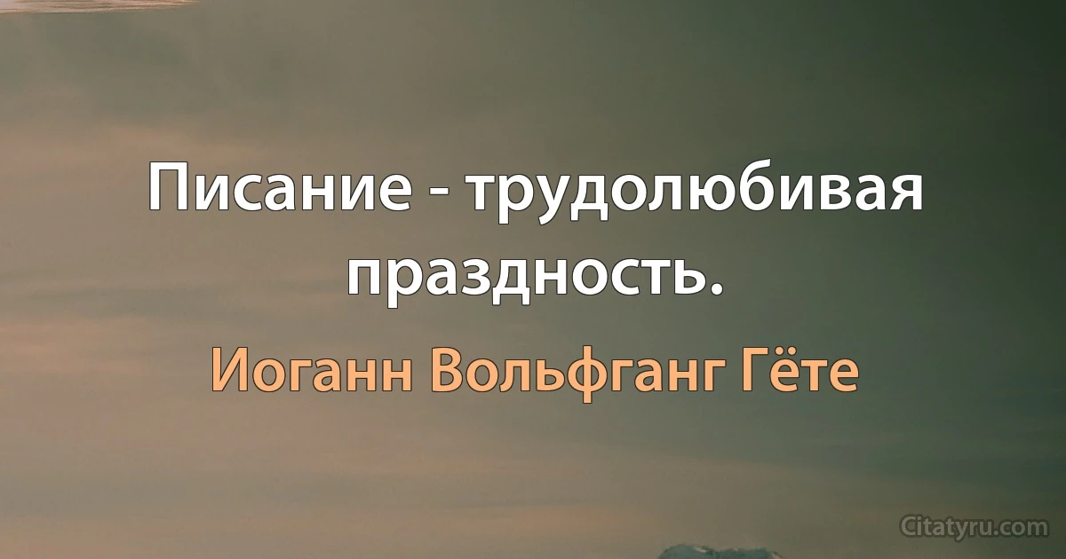 Писание - трудолюбивая праздность. (Иоганн Вольфганг Гёте)