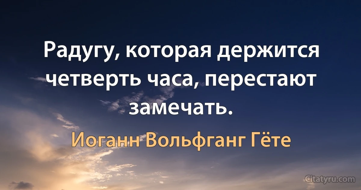 Радугу, которая держится четверть часа, перестают замечать. (Иоганн Вольфганг Гёте)