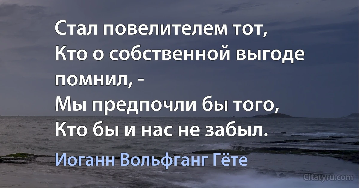 Стал повелителем тот, 
Кто о собственной выгоде помнил, -
Мы предпочли бы того, 
Кто бы и нас не забыл. (Иоганн Вольфганг Гёте)