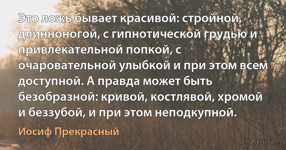 Это ложь бывает красивой: стройной, длинноногой, с гипнотической грудью и привлекательной попкой, с очаровательной улыбкой и при этом всем доступной. А правда может быть безобразной: кривой, костлявой, хромой и беззубой, и при этом неподкупной. (Иосиф Прекрасный)