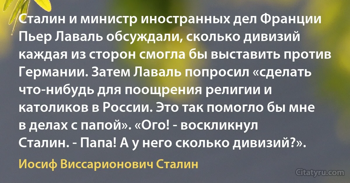 Сталин и министр иностранных дел Франции Пьер Лаваль обсуждали, сколько дивизий каждая из сторон смогла бы выставить против Германии. Затем Лаваль попросил «сделать что-нибудь для поощрения религии и католиков в России. Это так помогло бы мне в делах с папой». «Ого! - воскликнул Сталин. - Папа! А у него сколько дивизий?». (Иосиф Виссарионович Сталин)