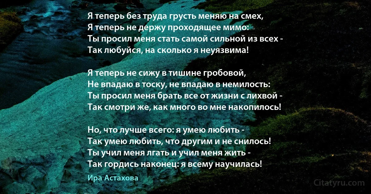 Я теперь без труда грусть меняю на смех,
Я теперь не держу проходящее мимо:
Ты просил меня стать самой сильной из всех -
Так любуйся, на сколько я неуязвима!

Я теперь не сижу в тишине гробовой,
Не впадаю в тоску, не впадаю в немилость:
Ты просил меня брать все от жизни с лихвой -
Так смотри же, как много во мне накопилось!

Но, что лучше всего: я умею любить -
Так умею любить, что другим и не снилось!
Ты учил меня лгать и учил меня жить -
Так гордись наконец: я всему научилась! (Ира Астахова)