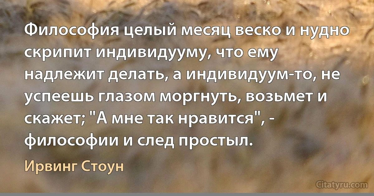 Философия целый месяц веско и нудно скрипит индивидууму, что ему надлежит делать, а индивидуум-то, не успеешь глазом моргнуть, возьмет и скажет; "А мне так нравится", - философии и след простыл. (Ирвинг Стоун)