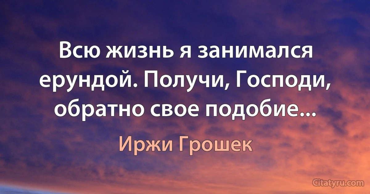 Всю жизнь я занимался ерундой. Получи, Господи, обратно свое подобие... (Иржи Грошек)