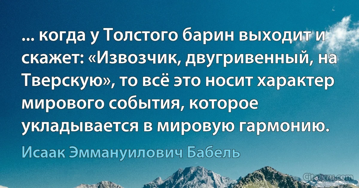 ... когда у Толстого барин выходит и скажет: «Извозчик, двугривенный, на Тверскую», то всё это носит характер мирового события, которое укладывается в мировую гармонию. (Исаак Эммануилович Бабель)