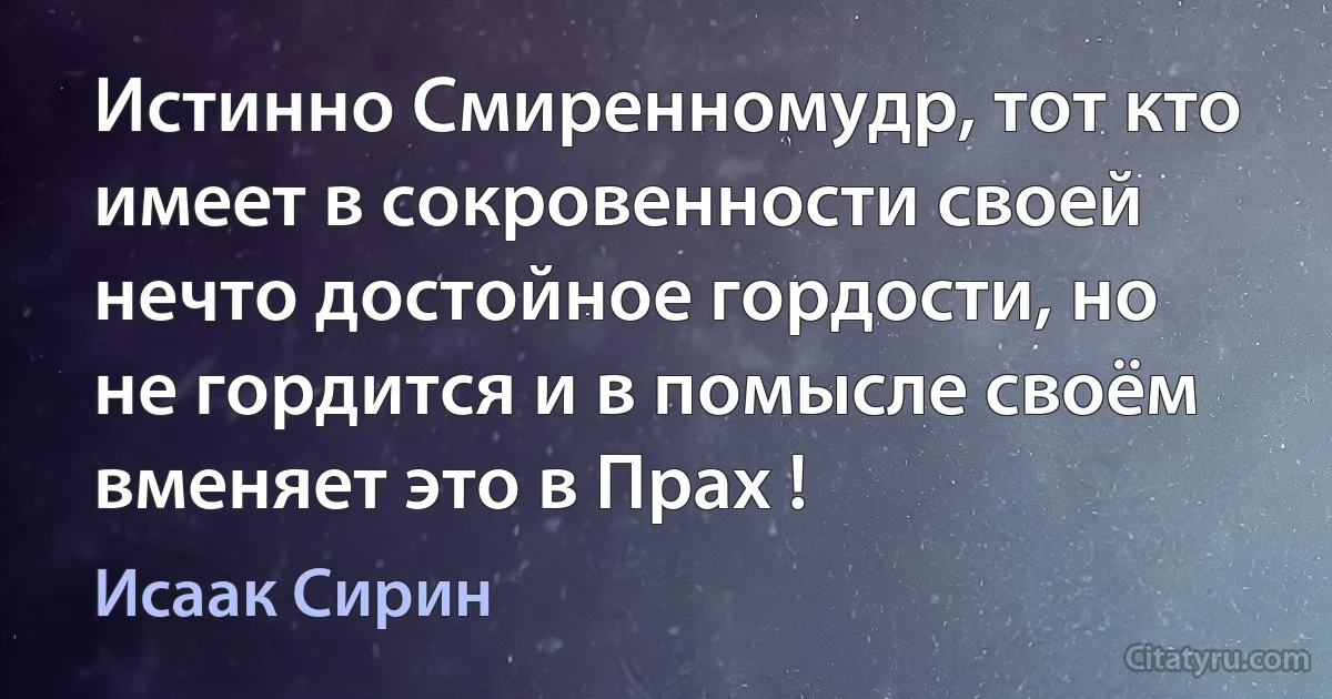 Истинно Смиренномудр, тот кто имеет в сокровенности своей нечто достойное гордости, но не гордится и в помысле своём вменяет это в Прах ! (Исаак Сирин)