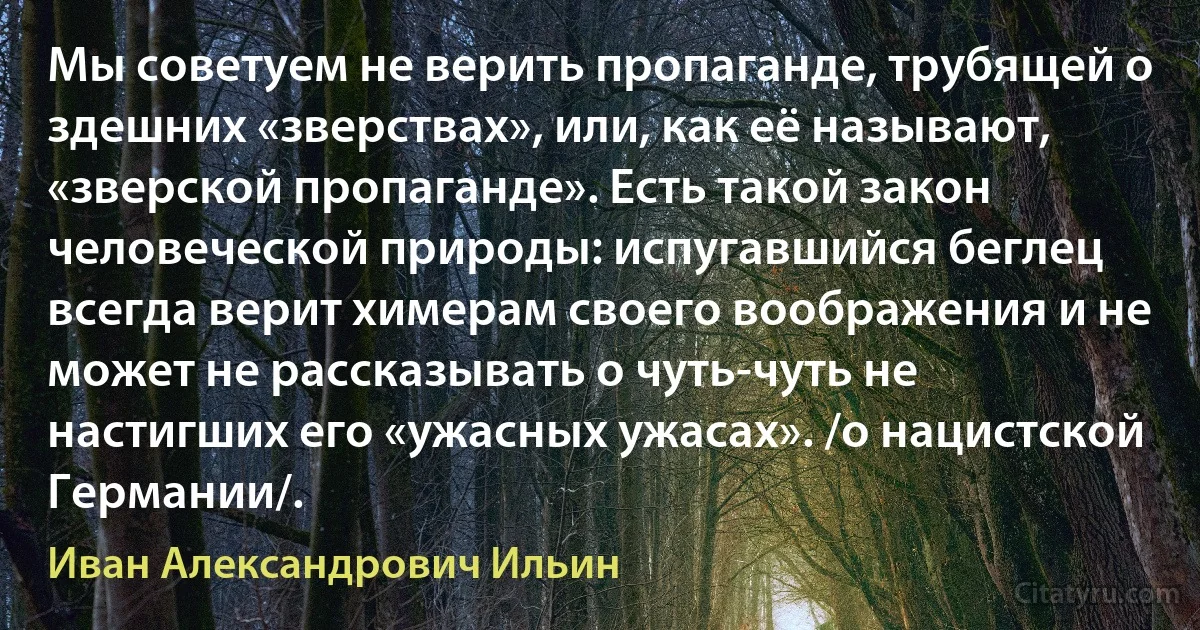 Мы советуем не верить пропаганде, трубящей о здешних «зверствах», или, как её называют, «зверской пропаганде». Есть такой закон человеческой природы: испугавшийся беглец всегда верит химерам своего воображения и не может не рассказывать о чуть-чуть не настигших его «ужасных ужасах». /о нацистской Германии/. (Иван Александрович Ильин)