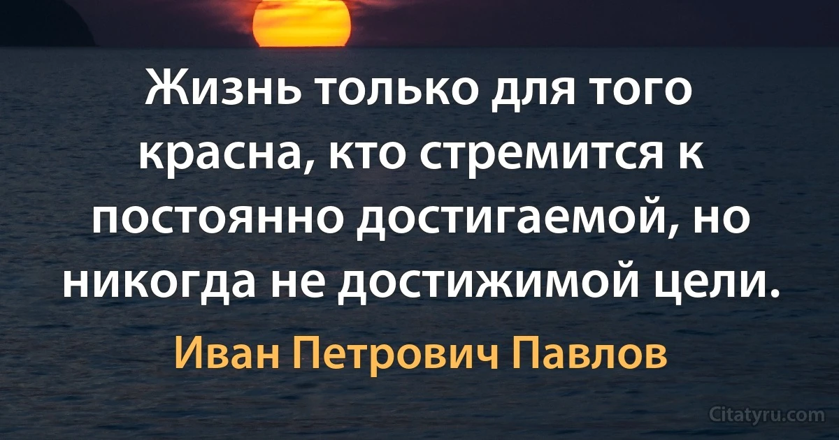 Жизнь только для того красна, кто стремится к постоянно достигаемой, но никогда не достижимой цели. (Иван Петрович Павлов)