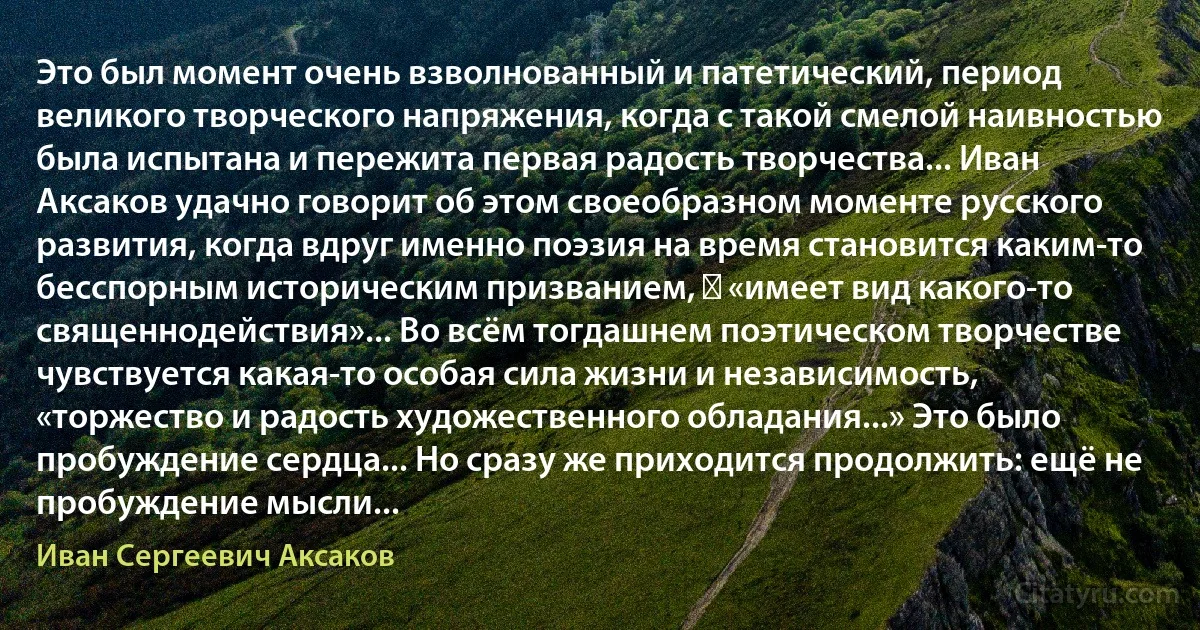 Это был момент очень взволнованный и патетический, период великого творческого напряжения, когда с такой смелой наивностью была испытана и пережита первая радость творчества... Иван Аксаков удачно говорит об этом своеобразном моменте русского развития, когда вдруг именно поэзия на время становится каким-то бесспорным историческим призванием, ― «имеет вид какого-то священнодействия»... Во всём тогдашнем поэтическом творчестве чувствуется какая-то особая сила жизни и независимость, «торжество и радость художественного обладания...» Это было пробуждение сердца... Но сразу же приходится продолжить: ещё не пробуждение мысли... (Иван Сергеевич Аксаков)