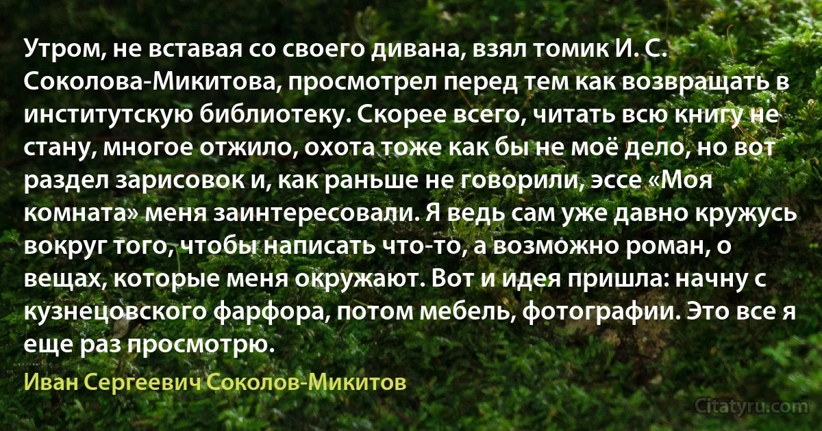 Утром, не вставая со своего дивана, взял томик И. С. Соколова-Микитова, просмотрел перед тем как возвращать в институтскую библиотеку. Скорее всего, читать всю книгу не стану, многое отжило, охота тоже как бы не моё дело, но вот раздел зарисовок и, как раньше не говорили, эссе «Моя комната» меня заинтересовали. Я ведь сам уже давно кружусь вокруг того, чтобы написать что-то, а возможно роман, о вещах, которые меня окружают. Вот и идея пришла: начну с кузнецовского фарфора, потом мебель, фотографии. Это все я еще раз просмотрю. (Иван Сергеевич Соколов-Микитов)