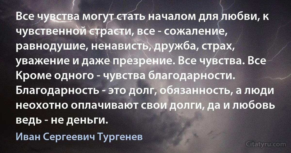 Все чувства могут стать началом для любви, к чувственной страсти, все - сожаление, равнодушие, ненависть, дружба, страх, уважение и даже презрение. Все чувства. Все Кроме одного - чувства благодарности. Благодарность - это долг, обязанность, а люди неохотно оплачивают свои долги, да и любовь ведь - не деньги. (Иван Сергеевич Тургенев)