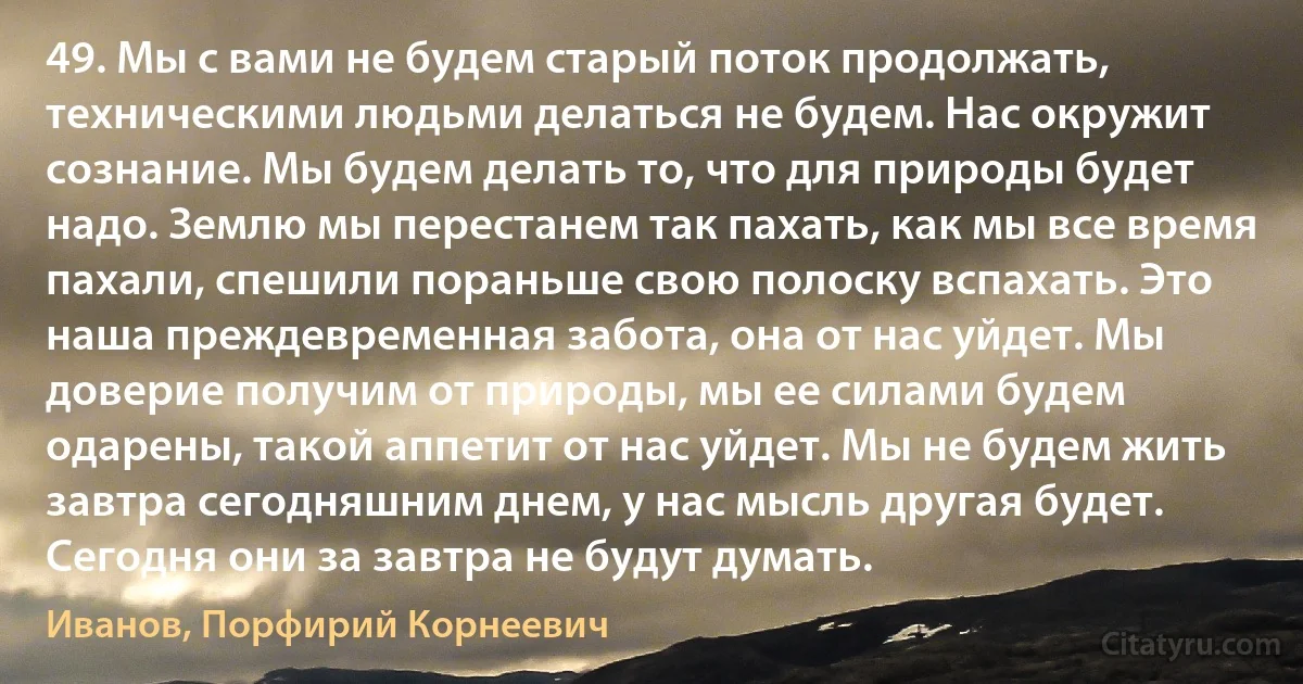 49. Мы с вами не будем старый поток продолжать, техническими людьми делаться не будем. Нас окружит сознание. Мы будем делать то, что для природы будет надо. Землю мы перестанем так пахать, как мы все время пахали, спешили пораньше свою полоску вспахать. Это наша преждевременная забота, она от нас уйдет. Мы доверие получим от природы, мы ее силами будем одарены, такой аппетит от нас уйдет. Мы не будем жить завтра сегодняшним днем, у нас мысль другая будет. Сегодня они за завтра не будут думать. (Иванов, Порфирий Корнеевич)