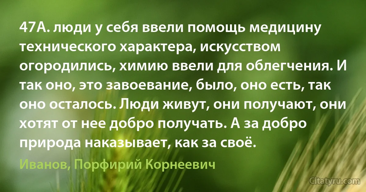 47А. люди у себя ввели помощь медицину технического характера, искусством огородились, химию ввели для облегчения. И так оно, это завоевание, было, оно есть, так оно осталось. Люди живут, они получают, они хотят от нее добро получать. А за добро природа наказывает, как за своё. (Иванов, Порфирий Корнеевич)