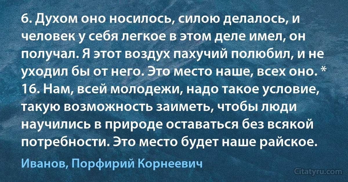 6. Духом оно носилось, силою делалось, и человек у себя легкое в этом деле имел, он получал. Я этот воздух пахучий полюбил, и не уходил бы от него. Это место наше, всех оно. * 16. Нам, всей молодежи, надо такое условие, такую возможность заиметь, чтобы люди научились в природе оставаться без всякой потребности. Это место будет наше райское. (Иванов, Порфирий Корнеевич)