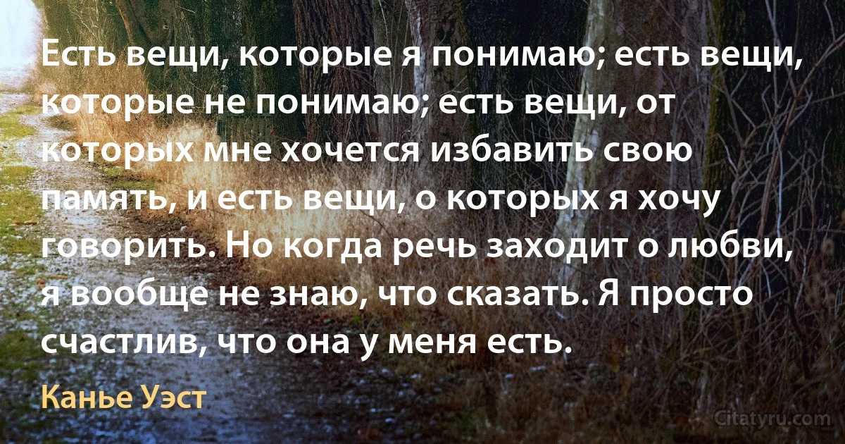 Есть вещи, которые я понимаю; есть вещи, которые не понимаю; есть вещи, от которых мне хочется избавить свою память, и есть вещи, о которых я хочу говорить. Но когда речь заходит о любви, я вообще не знаю, что сказать. Я просто счастлив, что она у меня есть. (Канье Уэст)