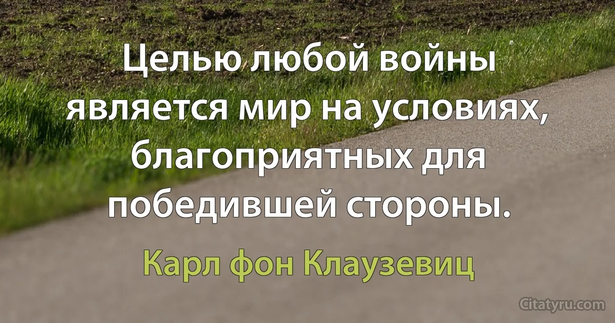 Целью любой войны является мир на условиях, благоприятных для победившей стороны. (Карл фон Клаузевиц)