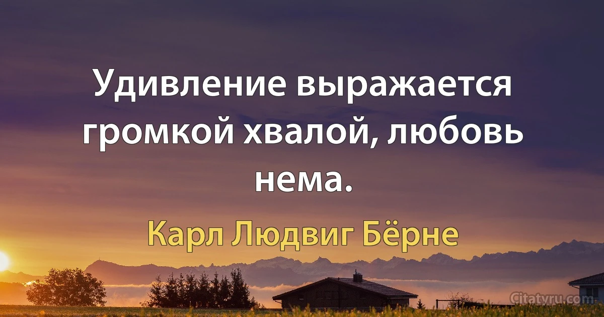 Удивление выражается громкой хвалой, любовь нема. (Карл Людвиг Бёрне)